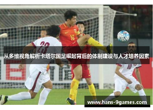 从多维视角解析卡塔尔国足崛起背后的体制建设与人才培养因素 从多维视角解析卡塔尔国足崛起背后的体制建设与人才培养因素
