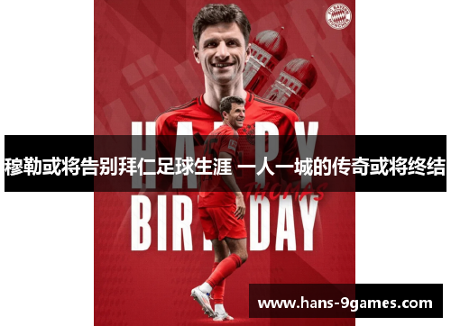 穆勒或将告别拜仁足球生涯 一人一城的传奇或将终结 穆勒或将告别拜仁足球生涯 一人一城的传奇或将终结